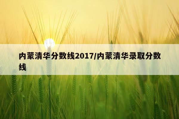 内蒙清华分数线2017/内蒙清华录取分数线