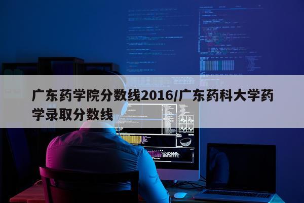 广东药学院分数线2016/广东药科大学药学录取分数线
