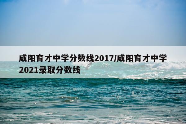 咸阳育才中学分数线2017/咸阳育才中学2021录取分数线