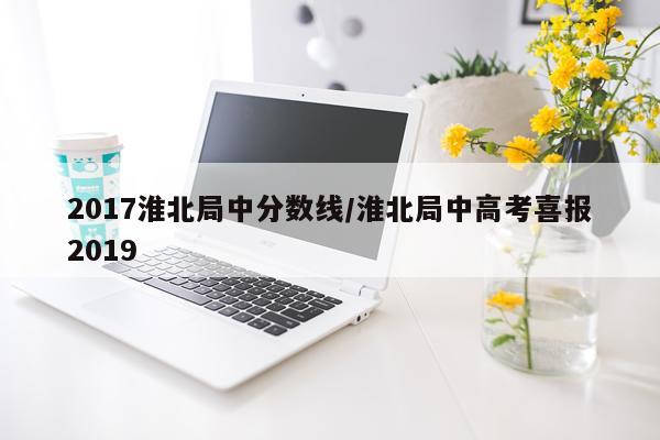 2017淮北局中分数线/淮北局中高考喜报2019