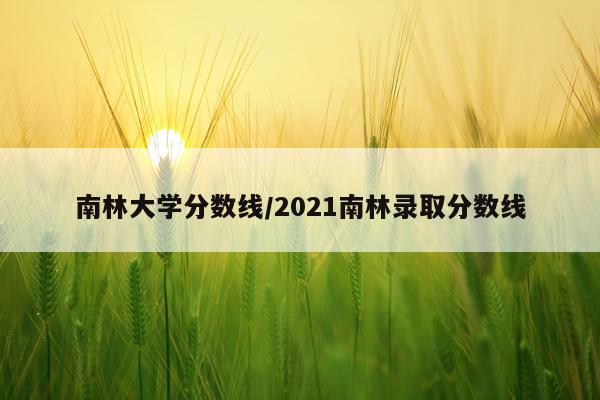 南林大学分数线/2021南林录取分数线