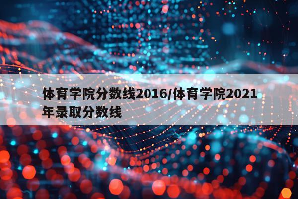 体育学院分数线2016/体育学院2021年录取分数线
