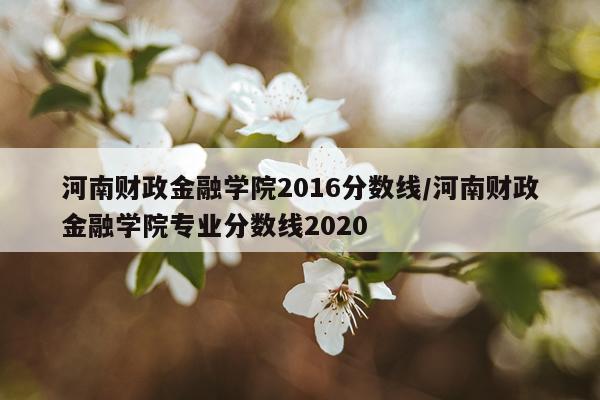 河南财政金融学院2016分数线/河南财政金融学院专业分数线2020