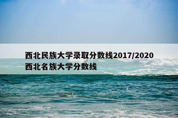 西北民族大学录取分数线2017/2020西北名族大学分数线