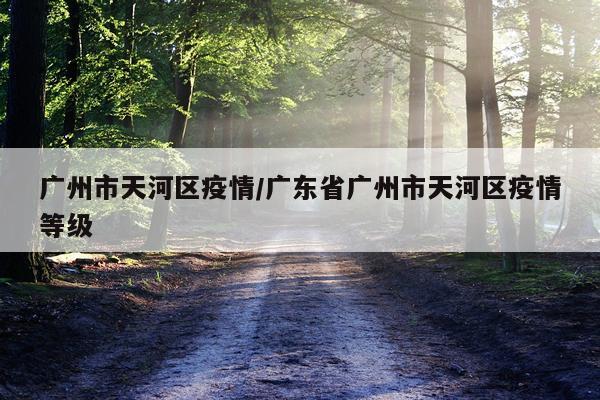 广州市天河区疫情/广东省广州市天河区疫情等级