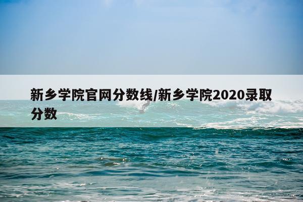 新乡学院官网分数线/新乡学院2020录取分数