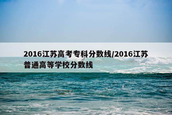 2016江苏高考专科分数线/2016江苏普通高等学校分数线