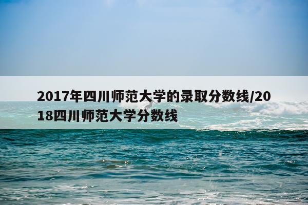 2017年四川师范大学的录取分数线/2018四川师范大学分数线