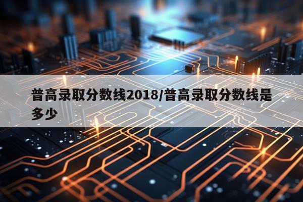 普高录取分数线2018/普高录取分数线是多少