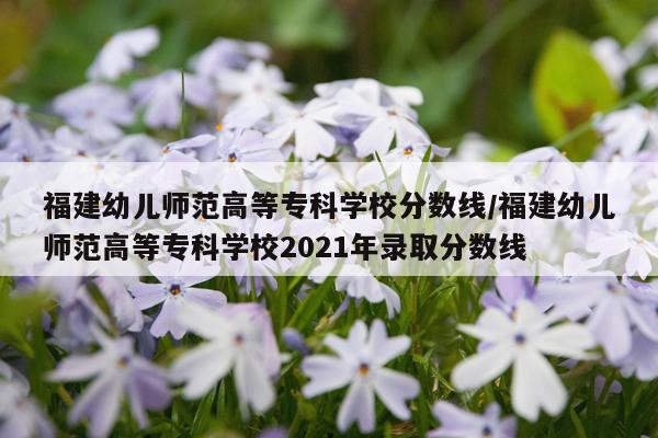福建幼儿师范高等专科学校分数线/福建幼儿师范高等专科学校2021年录取分数线