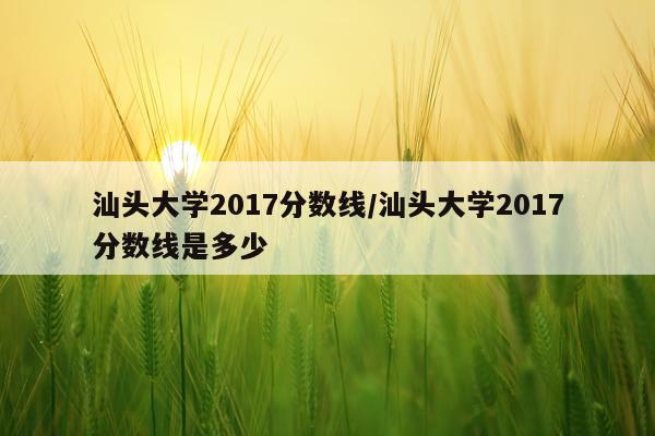 汕头大学2017分数线/汕头大学2017分数线是多少