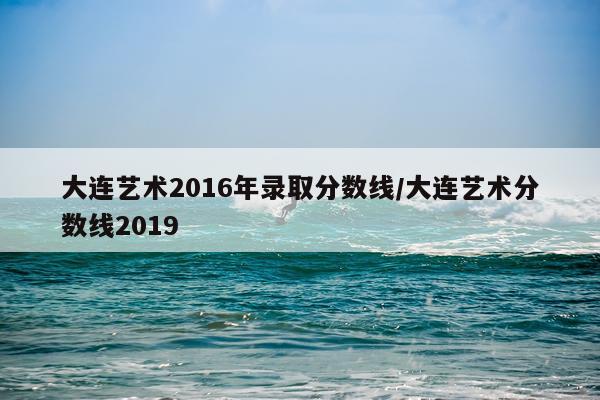 大连艺术2016年录取分数线/大连艺术分数线2019