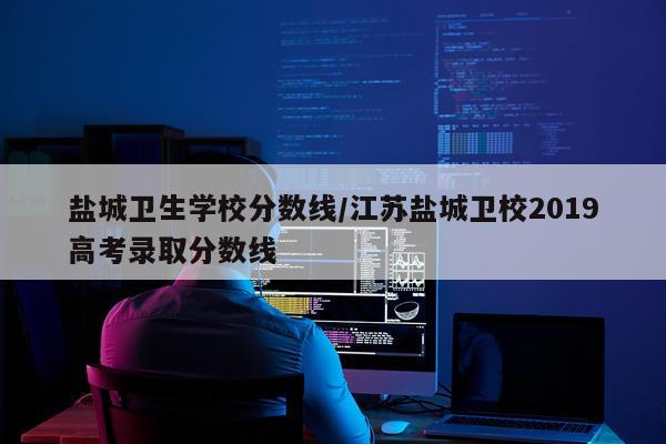 盐城卫生学校分数线/江苏盐城卫校2019高考录取分数线
