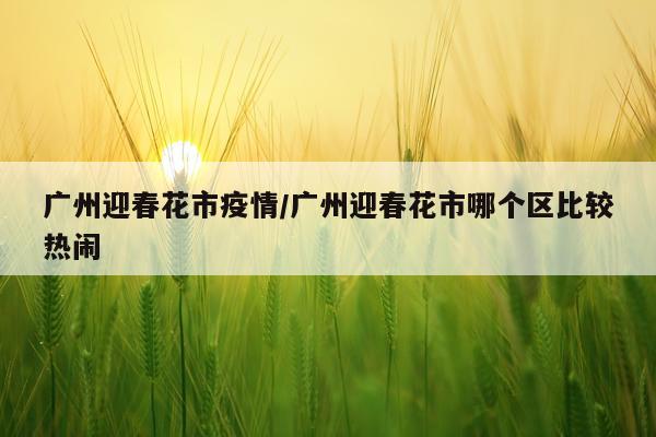 广州迎春花市疫情/广州迎春花市哪个区比较热闹