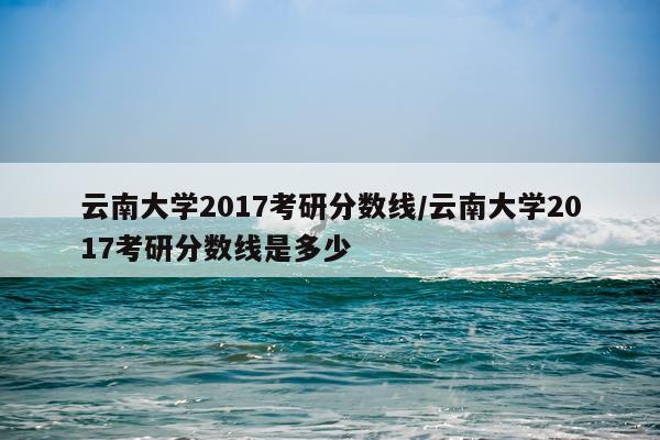 云南大学2017考研分数线/云南大学2017考研分数线是多少