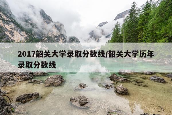 2017韶关大学录取分数线/韶关大学历年录取分数线