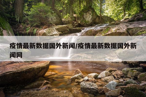 疫情最新数据国外新闻/疫情最新数据国外新闻网