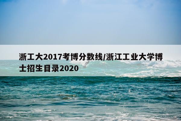 浙工大2017考博分数线/浙江工业大学博士招生目录2020