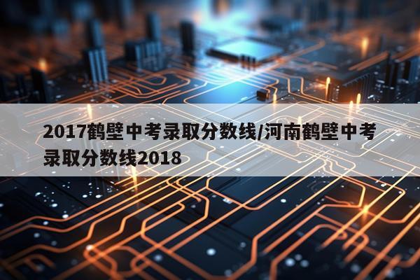 2017鹤壁中考录取分数线/河南鹤壁中考录取分数线2018