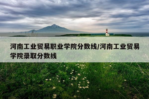 河南工业贸易职业学院分数线/河南工业贸易学院录取分数线