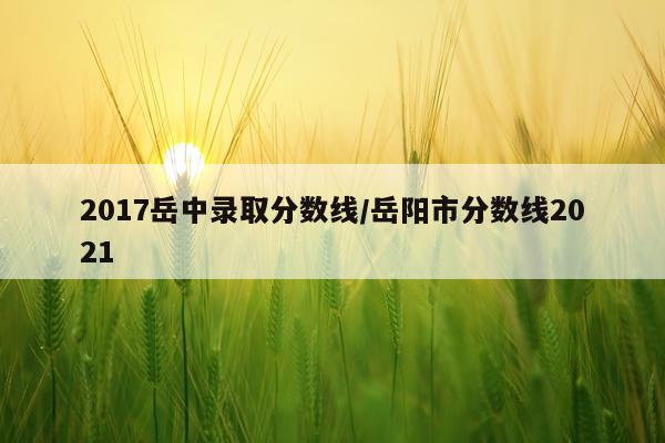 2017岳中录取分数线/岳阳市分数线2021