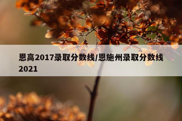 恩高2017录取分数线/恩施州录取分数线2021