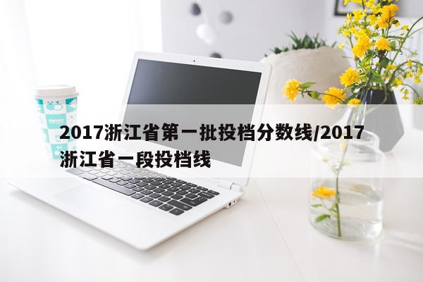 2017浙江省第一批投档分数线/2017浙江省一段投档线