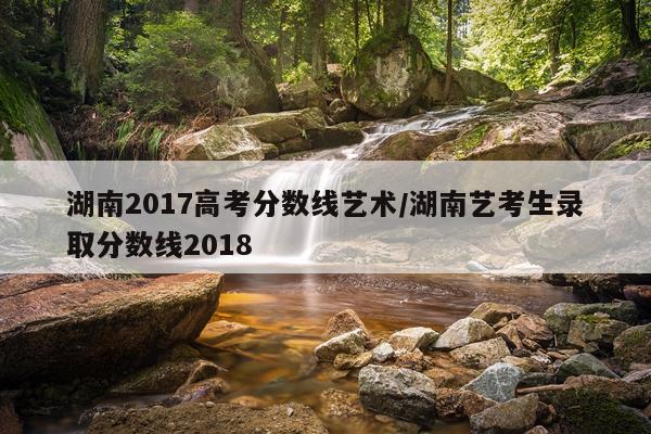 湖南2017高考分数线艺术/湖南艺考生录取分数线2018