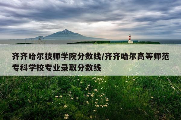 齐齐哈尔技师学院分数线/齐齐哈尔高等师范专科学校专业录取分数线