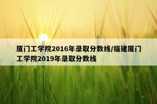 厦门工学院2016年录取分数线/福建厦门工学院2019年录取分数线