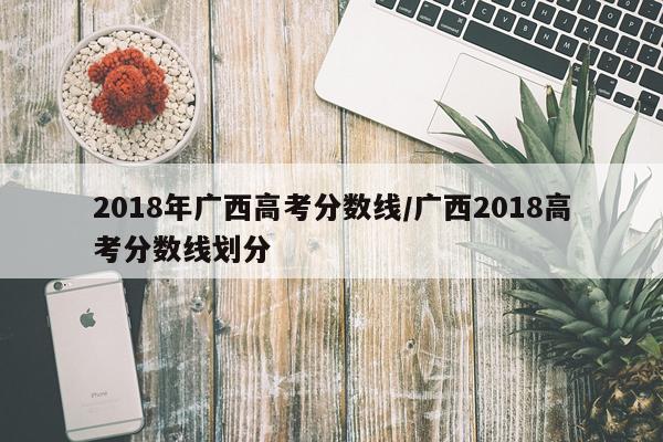 2018年广西高考分数线/广西2018高考分数线划分