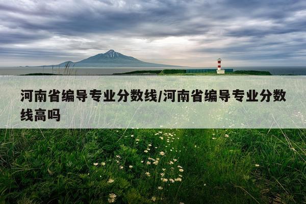 河南省编导专业分数线/河南省编导专业分数线高吗