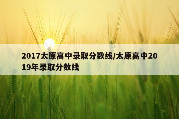 2017太原高中录取分数线/太原高中2019年录取分数线