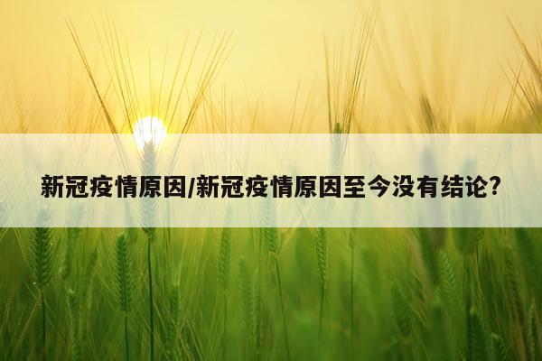 新冠疫情原因/新冠疫情原因至今没有结论?