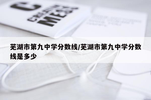 芜湖市第九中学分数线/芜湖市第九中学分数线是多少