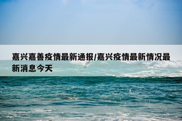 嘉兴嘉善疫情最新通报/嘉兴疫情最新情况最新消息今天
