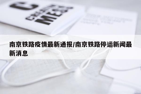 南京铁路疫情最新通报/南京铁路停运新闻最新消息
