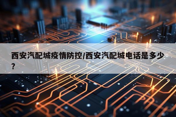 西安汽配城疫情防控/西安汽配城电话是多少?