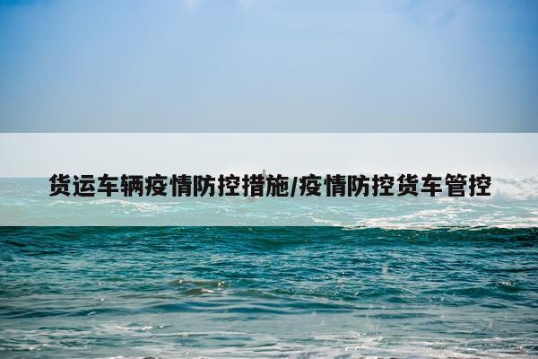 货运车辆疫情防控措施/疫情防控货车管控