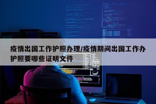 疫情出国工作护照办理/疫情期间出国工作办护照要哪些证明文件
