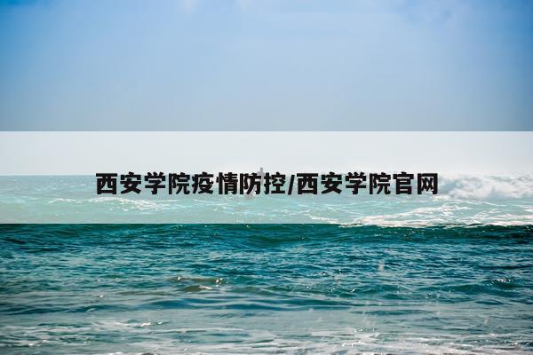 西安学院疫情防控/西安学院官网