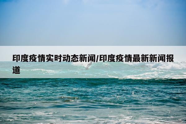 印度疫情实时动态新闻/印度疫情最新新闻报道