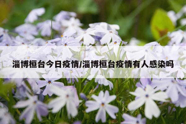 淄博桓台今日疫情/淄博桓台疫情有人感染吗