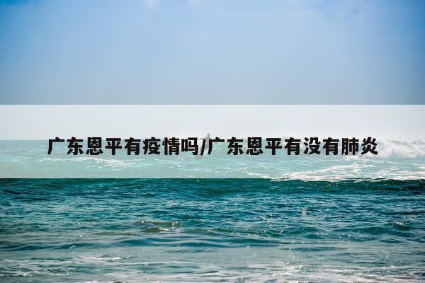 广东恩平有疫情吗/广东恩平有没有肺炎