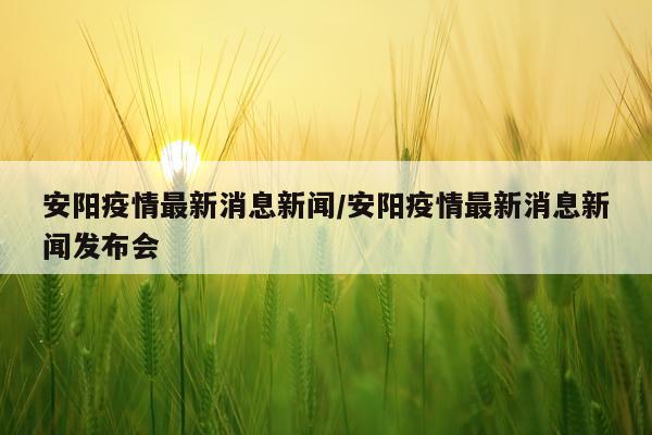 安阳疫情最新消息新闻/安阳疫情最新消息新闻发布会