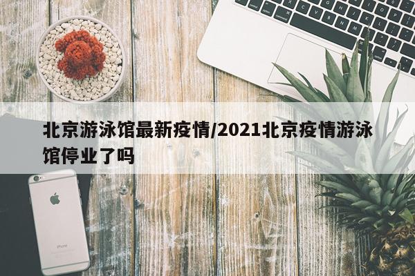 北京游泳馆最新疫情/2021北京疫情游泳馆停业了吗