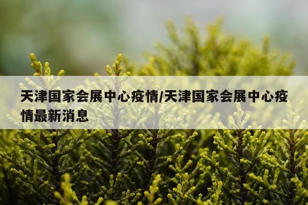 天津国家会展中心疫情/天津国家会展中心疫情最新消息