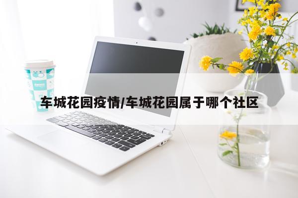 车城花园疫情/车城花园属于哪个社区