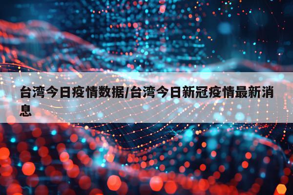 台湾今日疫情数据/台湾今日新冠疫情最新消息