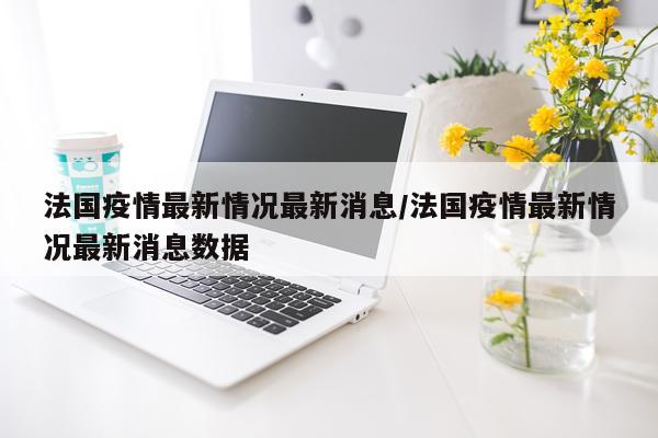 法国疫情最新情况最新消息/法国疫情最新情况最新消息数据